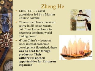 Zheng He 1405-1433 – 7 naval expeditions led by a Muslim Chinese Admiral Chinese merchants remained active in SE Asian waters, but China lost a chance to become a dominant world trading power • From China’s viewpoint since internal economic development flourished, there  was no need for foreign products,– Their withdrawal opened opportunities for European expansion • 