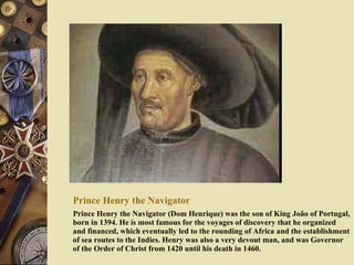 Prince Henry the Navigator Prince Henry the Navigator (Dom Henrique) was the son of King João of Portugal, born in 1394. He is most famous for the voyages of discovery that he organized and financed, which eventually led to the rounding of Africa and the establishment of sea routes to the Indies. Henry was also a very devout man, and was Governor of the Order of Christ from 1420 until his death in 1460. 