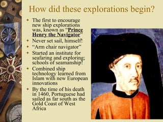 How did these explorations begin? The first to encourage new ship explorations was, known as “ Prince Henry the Navigator ” Never set sail, himself! “ Arm chair navigator” Started an institute for seafaring and exploring; schools of seamanship! Combined ship technology learned from Islam with new European innovations By the time of his death in 1460, Portuguese had sailed as far south as the Gold Coast of West Africa 
