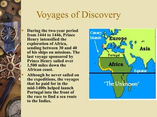 Voyages of Discovery During the two-year period from 1444 to 1446, Prince Henry intensified the exploration of Africa, sending between 30 and 40 of his ships on missions. The last voyage sponsored by Prince Henry sailed over 1,500 miles down the African coast. Although he never sailed on the expeditions, the voyages that he paid for in the mid-1400s helped launch Portugal into the front of the race to find a sea route to the Indies. 