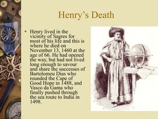 Henry’s Death Henry lived in the vicinity of Sagres for most of his life and this is where he died on November 13, 1460 at the age of 66. He had opened the way, but had not lived long enough to savour and share the successes of Bartolomeu Dias who rounded the Cape of Good Hope in 1488, and Vasco da Gama who finally pushed through the sea route to India in 1498.  