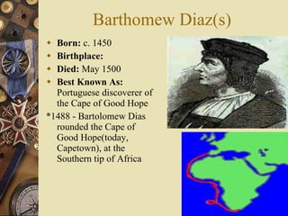 Barthomew Diaz(s) Born:  c. 1450  Birthplace:   Died:  May 1500  Best Known As:  Portuguese discoverer of the Cape of Good Hope *1488 - Bartolomew Dias rounded the Cape of Good Hope(today, Capetown), at the Southern tip of Africa 