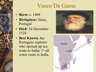 Vasco Da Gama Born:  c. 1469  Birthplace:  Sines, Portugal  Died:  24 December 1524  Best Known As:  Portugese explorer who opened up sea route to India; 1 st  all water route to India. 