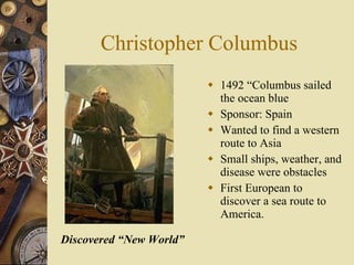 Christopher Columbus 1492 “Columbus sailed the ocean blue Sponsor: Spain Wanted to find a western route to Asia Small ships, weather, and disease were obstacles First European to discover a sea route to America. Discovered “New World” 