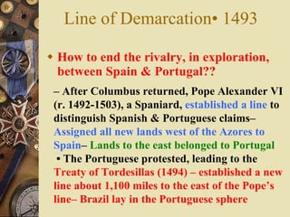 Line of Demarcation• 1493  How to end the rivalry, in exploration, between Spain & Portugal?? –  After Columbus returned, Pope Alexander VI (r. 1492-1503), a Spaniard,  established a line  to distinguish Spanish & Portuguese claims–  Assigned all new lands west of the Azores to Spain –  Lands to the east belonged to Portugal •  The Portuguese protested, leading to the  Treaty of Tordesillas (1494) – established a new line about 1,100 miles to the east of the Pope’s line– Brazil lay in the Portuguese sphere 