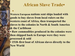 African Slave Trade• Western European  nations sent ships loaded with goods to buy slaves from local rulers on the western coast of Africa, then transported the slaves to the colonies in North & South America & the Caribbean •  Raw commodities produced in the colonies were then shipped back to Europe were they were processed & sold •  1518–first boat of African slaves directly to the New World 