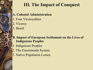 III. The Impact of Conquest   A. Colonial Administration  1. Four Viceroyalties  2. Viceroy  3. Brazil  B. Impact of European Settlement on the Lives of Indigenous Peoples  1. Indigenous Peoples  2. The Encomienda System  3. Native Population Losses  