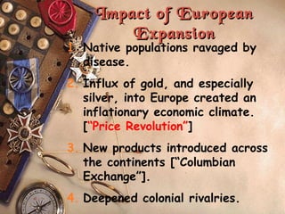 Impact of European Expansion Native populations ravaged by disease. Influx of gold, and especially silver, into Europe created an inflationary economic climate. [ “Price Revolution” ] New products introduced across the continents [“Columbian Exchange”]. Deepened colonial rivalries. 