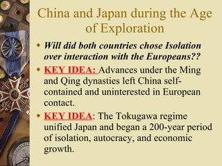 China and Japan during the Age of Exploration Will did both countries chose Isolation over interaction with the Europeans?? KEY IDEA:  Advances   under the Ming and Qing dynasties left China self-contained and uninterested in European contact. KEY IDEA : The Tokugawa regime unified Japan and began a 200-year period of isolation, autocracy, and economic growth. 