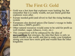 The First G: Gold Gold was a hot item that explorers were looking for, but remember that it is really wealth, not just literal gold that explorers were after. Europe needed gold (and silver) to fuel the rising banking system Europeans also desired spices (Da Gama’s voyage to India made him a 3000% profit!) Other natural resources would come to be sold for profit as well (timber, sugar, tobacco, ivory, etc.) This competition will be enhanced by the idea of  mercantilism  that emerges, the idea that there is only so much wealth in the world, and that to make your kingdom strong you must have more gold and wealth than the other kingdoms 