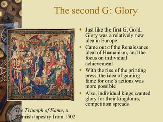 The second G: Glory Just like the first G, Gold, Glory was a relatively new idea in Europe Came out of the Renaissance ideal of Humanism, and the focus on individual achievement With the rise of the printing press, the idea of gaining fame for one’s actions was more possible Also, individual kings wanted glory for their kingdoms, competition spreads The Triumph of Fame , a Flemish tapestry from 1502. 