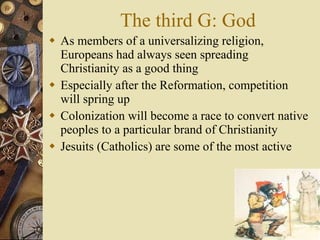 The third G: God As members of a universalizing religion, Europeans had always seen spreading Christianity as a good thing Especially after the Reformation, competition will spring up Colonization will become a race to convert native peoples to a particular brand of Christianity Jesuits (Catholics) are some of the most active 