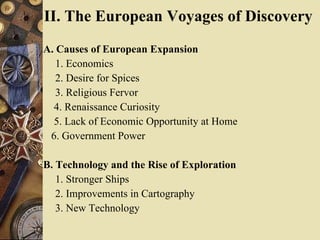 II. The European Voyages of Discovery   A. Causes of European Expansion  1. Economics  2. Desire for Spices  3. Religious Fervor  4. Renaissance Curiosity  5. Lack of Economic Opportunity at Home  6. Government Power  B. Technology and the Rise of Exploration   1. Stronger Ships  2. Improvements in Cartography  3. New Technology  