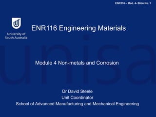 ENR116 – Mod. 4- Slide No. 1
ENR116 Engineering Materials
Module 4 Non-metals and Corrosion
Dr David Steele
Unit Coordinator
School of Advanced Manufacturing and Mechanical Engineering
 