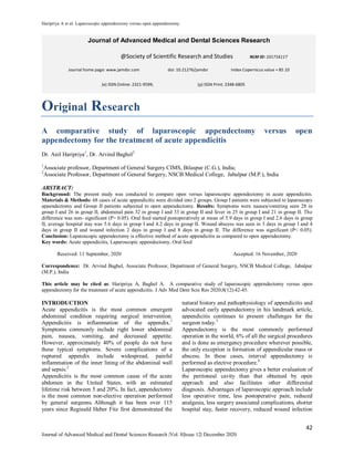 Haripriya A et al. Laparoscopic appendectomy versus open appendectomy.
42
Journal of Advanced Medical and Dental Sciences Research |Vol. 8|Issue 12| December 2020
Original Research
A comparative study of laparoscopic appendectomy versus open
appendectomy for the treatment of acute appendicitis
Dr. Anil Haripriya1
, Dr. Arvind Baghel2
1
Associate professor, Department of General Surgery CIMS, Bilaspur (C.G.), India;
2
Associate Professor, Department of General Surgery, NSCB Medical College, Jabalpur (M.P.), India
ABSTRACT:
Background: The present study was conducted to compare open versus laparoscopic appendectomy in acute appendicitis.
Materials & Methods: 68 cases of acute appendicitis were divided into 2 groups. Group I patients were subjected to laparoscopy
appendectomy and Group II patients subjected to open appendectomy. Results: Symptoms were nausea/vomiting seen 28 in
group I and 26 in group II, abdominal pain 32 in group I and 33 in group II and fever in 25 in group I and 21 in group II. The
difference was non- significant (P> 0.05). Oral feed started postoperatively at mean of 5.9 days in group I and 2.6 days in group
II, average hospital stay was 5.6 days in group I and 4.2 days in group II. Wound abscess was seen in 3 days in group I and 4
days in group II and wound infection 2 days in group I and 8 days in group II. The difference was significant (P< 0.05).
Conclusion: Laparoscopic appendectomy is effective method of acute appendicitis as compared to open appendectomy.
Key words: Acute appendicitis, Laparoscopic appendectomy, Oral feed
Received: 11 September, 2020 Accepted: 16 November, 2020
Correspondence: Dr. Arvind Baghel, Associate Professor, Department of General Surgery, NSCB Medical College, Jabalpur
(M.P.), India
This article may be cited as: Haripriya A, Baghel A. A comparative study of laparoscopic appendectomy versus open
appendectomy for the treatment of acute appendicitis. J Adv Med Dent Scie Res 2020;8(12):42-45.
INTRODUCTION
Acute appendicitis is the most common emergent
abdominal condition requiring surgical intervention.
Appendicitis is inflammation of the appendix.1
Symptoms commonly include right lower abdominal
pain, nausea, vomiting, and decreased appetite.
However, approximately 40% of people do not have
these typical symptoms. Severe complications of a
ruptured appendix include widespread, painful
inflammation of the inner lining of the abdominal wall
and sepsis.2
Appendicitis is the most common cause of the acute
abdomen in the United States, with an estimated
lifetime risk between 5 and 20%. In fact, appendectomy
is the most common non-elective operation performed
by general surgeons. Although it has been over 115
years since Reginald Heber Fitz first demonstrated the
natural history and pathophysiology of appendicitis and
advocated early appendectomy in his landmark article,
appendicitis continues to present challenges for the
surgeon today.3
Appendectomy is the most commonly performed
operation in the world, 6% of all the surgical procedures
and is done as emergency procedure wherever possible,
the only exception is formation of appendicular mass or
abscess. In these cases, interval appendectomy is
performed as elective procedure.4
Laparoscopic appendectomy gives a better evaluation of
the peritoneal cavity than that obtained by open
approach and also facilitates other differential
diagnosis. Advantages of laparoscopic approach include
less operative time, less postoperative pain, reduced
analgesia, less surgery associated complications, shorter
hospital stay, faster recovery, reduced wound infection
Journal of Advanced Medical and Dental Sciences Research
@Society of Scientific Research and Studies NLM ID: 101716117
Journal home page: www.jamdsr.com doi: 10.21276/jamdsr Index Copernicus value = 85.10
(e) ISSN Online: 2321-9599; (p) ISSN Print: 2348-6805
 