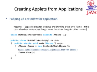 Creating Applets from Applications
• Popping up a window for application.
– Assume: Separate class for creating and showing a top-level frame. (If this
class also does some other things, move the other things to other classes.)
class NotHelloWorldFrame extends JFrame {…}
public class NotHelloWorldApplication
{ public static void main(String[] args)
{ JFrame frame = new NotHelloWorldFrame();
frame.setDefaultCloseOperation(JFrame.EXIT_ON_CLOSE);
frame.show();
}
}
 