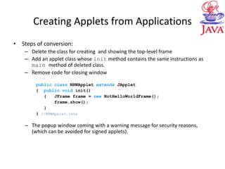 Creating Applets from Applications
• Steps of conversion:
– Delete the class for creating and showing the top-level frame
– Add an applet class whose init method contains the same instructions as
main method of deleted class.
– Remove code for closing window
public class NHWApplet extends JApplet
{ public void init()
{ JFrame frame = new NotHelloWorldFrame();
frame.show();
}
} //NHWApplet.java
– The popup window coming with a warning message for security reasons,
(which can be avoided for signed applets).
 