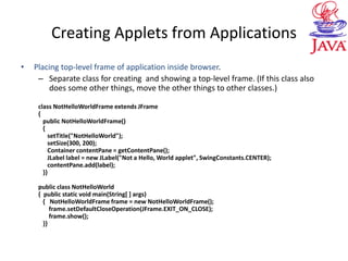 Creating Applets from Applications
• Placing top-level frame of application inside browser.
– Separate class for creating and showing a top-level frame. (If this class also
does some other things, move the other things to other classes.)
class NotHelloWorldFrame extends JFrame
{
public NotHelloWorldFrame()
{
setTitle("NotHelloWorld");
setSize(300, 200);
Container contentPane = getContentPane();
JLabel label = new JLabel("Not a Hello, World applet", SwingConstants.CENTER);
contentPane.add(label);
}}
public class NotHelloWorld
{ public static void main(String[ ] args)
{ NotHelloWorldFrame frame = new NotHelloWorldFrame();
frame.setDefaultCloseOperation(JFrame.EXIT_ON_CLOSE);
frame.show();
}}
 