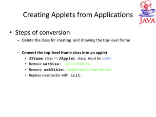 Creating Applets from Applications
• Steps of conversion
– Delete the class for creating and showing the top-level frame
– Convert the top-level frame class into an applet
• JFrame class => JApplet class; must be public
• Remove setSize: set in HTML file
• Remove setTitle: Applet cannot have title bar
• Replace constructor with init.
 