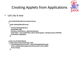 Creating Applets from Applications
• Let’s do it now
class NotHelloWorldFrame extends JFrame
{
public NotHelloWorldFrame()
{
setTitle("NotHelloWorld");
setSize(300, 200);
Container contentPane = getContentPane();
JLabel label = new JLabel("Not a Hello, World applet", SwingConstants.CENTER);
contentPane.add(label);
}}
public class NotHelloWorld
{ public static void main(String[ ] args)
{ NotHelloWorldFrame frame = new NotHelloWorldFrame();
frame.setDefaultCloseOperation(JFrame.EXIT_ON_CLOSE);
frame.show();
}}
 
