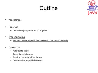Outline
• An example
• Creation
– Converting applications to applets
• Transportation
– Jar files: Move applets from servers to browsers quickly
• Operation
– Applet life cycle
– Security restrictions
– Getting resources from home
– Communicating with browser
 