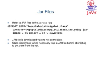 Jar Files
 Refer to JAR files in the APPLET tag
<APPLET CODE="PopupCalculatorApplet.class"
ARCHIVE="PopupCalculatorAppletClasses.jar,swing.jar"
WIDTH = 65 HEIGHT = 20 > </APPLET>
 JAR file is downloaded via one net connection.
 Class loader tries to find necessary files in JAR file before attempting
to get them from the net.
 