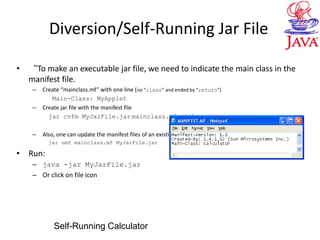 Diversion/Self-Running Jar File
• “To make an executable jar file, we need to indicate the main class in the
manifest file.
– Create “mainclass.mf” with one line (no “class” and ended by “return”)
Main-Class: MyApplet
– Create jar file with the manifest file
jar cvfm MyJarFile.jar mainclass.mf *class
– Also, one can update the manifest files of an existing jar file
jar umf mainclass.mf MyJarFile.jar
• Run:
– java -jar MyJarFile.jar
– Or click on file icon
Self-Running Calculator
 