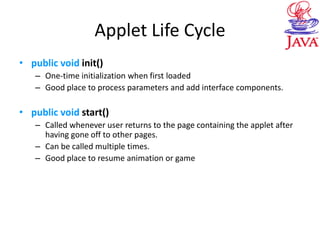 Applet Life Cycle
• public void init()
– One-time initialization when first loaded
– Good place to process parameters and add interface components.
• public void start()
– Called whenever user returns to the page containing the applet after
having gone off to other pages.
– Can be called multiple times.
– Good place to resume animation or game
 