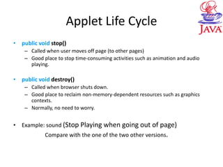 Applet Life Cycle
• public void stop()
– Called when user moves off page (to other pages)
– Good place to stop time-consuming activities such as animation and audio
playing.
• public void destroy()
– Called when browser shuts down.
– Good place to reclaim non-memory-dependent resources such as graphics
contexts.
– Normally, no need to worry.
• Example: sound (Stop Playing when going out of page)
Compare with the one of the two other versions.
 