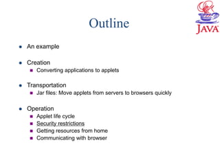 Outline
 An example
 Creation
 Converting applications to applets
 Transportation
 Jar files: Move applets from servers to browsers quickly
 Operation
 Applet life cycle
 Security restrictions
 Getting resources from home
 Communicating with browser
 