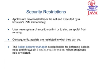 Security Restrictions
 Applets are downloaded from the net and executed by a
browser’s JVM immediately.
 User never gets a chance to confirm or to stop an applet from
running.
 Consequently, applets are restricted in what they can do.
 The applet security manager is responsible for enforcing access
rules and throws an SecurityException when an access
rule is violated.
 
