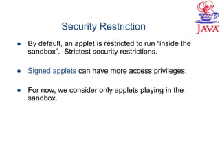 Security Restriction
 By default, an applet is restricted to run “inside the
sandbox”. Strictest security restrictions.
 Signed applets can have more access privileges.
 For now, we consider only applets playing in the
sandbox.
 