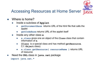 Accessing Resources at Home Server
 Where is home?
 Inside a subclass of Applet
 getDocumentBase returns URL of the html file that calls the
applet
 getCodeBase returns URL of the applet itself
 Inside any other class x
 x.class gives one an object of the Class class that contain
information of x.
 (Class is a special class and has method getResource.
C.f. Object class)
 x.class.getResource( resourceName ) returns URL
of resource
 Need the URL class in java.net package
import java.net.*
 