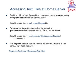 Accessing Text Files at Home Server
 Find the URL of text file and the create an InputStream using
the openStream method of URL class
InputStream in = url.openStream();
 Or create an InputStream directly using the
getResourceAsStream method of the Class class.
InputStream in = x.class.getResoruceAsStream(
fileName);
 The InputStream can be nested with other streams in the
normal way (see Topic 4)
ResourceTest.java, ResourceTest.html
 