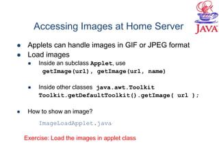  Applets can handle images in GIF or JPEG format
 Load images
 Inside an subclass Applet, use
getImage(url), getImage(url, name)
 Inside other classes java.awt.Toolkit
Toolkit.getDefaultToolkit().getImage( url );
 How to show an image?
ImageLoadApplet.java
Accessing Images at Home Server
Exercise: Load the images in applet class
 