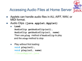  Applets can handle audio files in AU, AIFF, WAV, or
MIDI format.
 Audio Clips (java.applet.Applet)
 Load:
AudioClip getAudioClip(url),
AudioClip getAudioClip(url, name)
Then use play method of AudioClip to play
and the stop method to stop
 Play without first loading:
void play(url),
void play(url, name)
//SoundApplet.java
Accessing Audio Files at Home Server
 