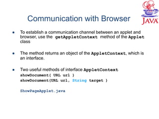 Communication with Browser
 To establish a communication channel between an applet and
browser, use the getAppletContext method of the Applet
class
 The method returns an object of the AppletContext, which is
an interface.
 Two useful methods of interface AppletContext
showDocument( URL url )
showDocument(URL url, String target )
ShowPageApplet.java
 