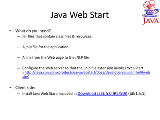 Java Web Start
• What do you need?
– Jar files that contain class files & resources.
– A jnlp file for the application
– A link from the Web page to the JNLP file
– Configure the Web server so that the .jnlp file extension invokes Web Start
.(http://java.sun.com/products/javawebstart/docs/developersguide.html#web
site)
• Client side:
– Install Java Web Start, included in Download J2SE 5.0 JRE/SDK (jdk1.5.1)
 