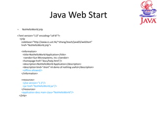 Java Web Start
– NotHelloWorld.jnlp
<?xml version="1.0" encoding="utf-8"?>
<jnlp
codebase="http://www.cs.ust.hk/~lzhang/teach/java03/webStart"
href="NotHelloWorld.jnlp">
<information>
<title>NotHelloWorld Application</title>
<vendor>Sun Microsystems, Inc.</vendor>
<homepage href="docs/help.html"/>
<description>NotHelloWorld Application</description>
<description kind="short">A demo of nothing useful</description>
<offline-allowed/>
</information>
<resources>
<j2se version="1.3"/>
<jar href="NotHelloWorld.jar"/>
</resources>
<application-desc main-class="NotHelloWorld"/>
</jnlp>
 