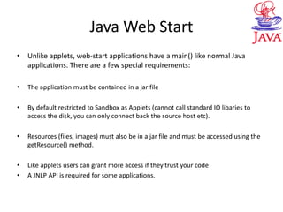 Java Web Start
• Unlike applets, web-start applications have a main() like normal Java
applications. There are a few special requirements:
• The application must be contained in a jar file
• By default restricted to Sandbox as Applets (cannot call standard IO libaries to
access the disk, you can only connect back the source host etc).
• Resources (files, images) must also be in a jar file and must be accessed using the
getResource() method.
• Like applets users can grant more access if they trust your code
• A JNLP API is required for some applications.
 