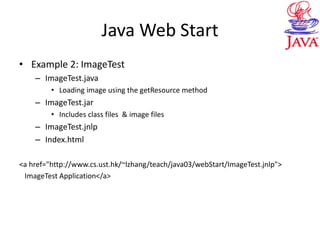 Java Web Start
• Example 2: ImageTest
– ImageTest.java
• Loading image using the getResource method
– ImageTest.jar
• Includes class files & image files
– ImageTest.jnlp
– Index.html
<a href="http://www.cs.ust.hk/~lzhang/teach/java03/webStart/ImageTest.jnlp">
ImageTest Application</a>
 