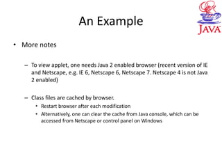 An Example
• More notes
– To view applet, one needs Java 2 enabled browser (recent version of IE
and Netscape, e.g. IE 6, Netscape 6, Netscape 7. Netscape 4 is not Java
2 enabled)
– Class files are cached by browser.
• Restart browser after each modification
• Alternatively, one can clear the cache from Java console, which can be
accessed from Netscape or control panel on Windows
 