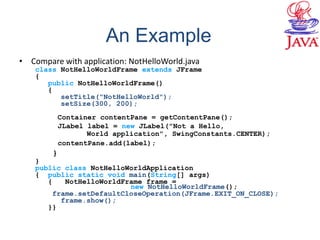 • Compare with application: NotHelloWorld.java
class NotHelloWorldFrame extends JFrame
{
public NotHelloWorldFrame()
{
setTitle("NotHelloWorld");
setSize(300, 200);
Container contentPane = getContentPane();
JLabel label = new JLabel("Not a Hello,
World application", SwingConstants.CENTER);
contentPane.add(label);
}
}
public class NotHelloWorldApplication
{ public static void main(String[] args)
{ NotHelloWorldFrame frame =
new NotHelloWorldFrame();
frame.setDefaultCloseOperation(JFrame.EXIT_ON_CLOSE);
frame.show();
}}
An Example
 