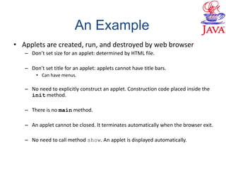 • Applets are created, run, and destroyed by web browser
– Don’t set size for an applet: determined by HTML file.
– Don’t set title for an applet: applets cannot have title bars.
• Can have menus.
– No need to explicitly construct an applet. Construction code placed inside the
init method.
– There is no main method.
– An applet cannot be closed. It terminates automatically when the browser exit.
– No need to call method show. An applet is displayed automatically.
An Example
 
