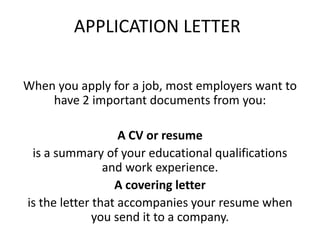 APPLICATION LETTER
When you apply for a job, most employers want to
have 2 important documents from you:
A CV or resume
is a summary of your educational qualifications
and work experience.
A covering letter
is the letter that accompanies your resume when
you send it to a company.
 