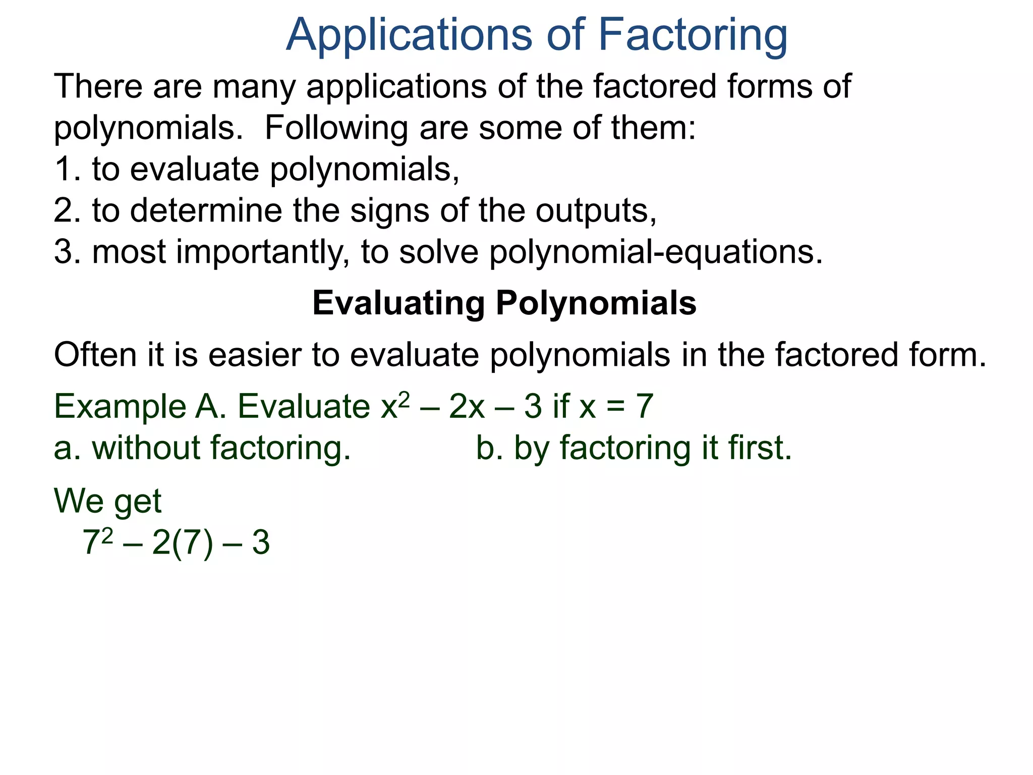 Applications of Factoring
There are many applications of the factored forms of
polynomials. Following are some of them:
1. to evaluate polynomials,
2. to determine the signs of the outputs,
3. most importantly, to solve polynomial-equations.
Evaluating Polynomials
Example A. Evaluate x2 – 2x – 3 if x = 7
a. without factoring. b. by factoring it first.
We get
72 – 2(7) – 3
Often it is easier to evaluate polynomials in the factored form.
 