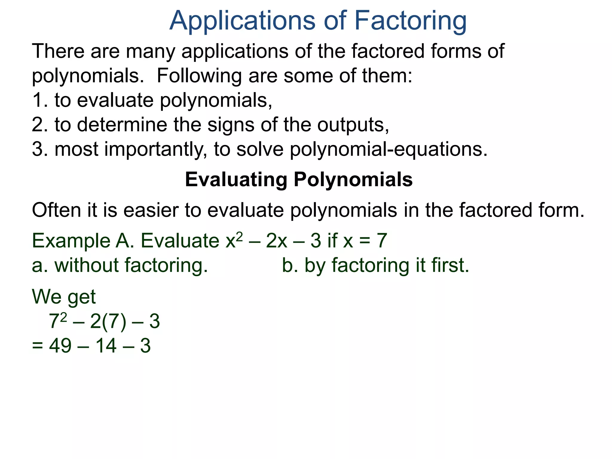 Applications of Factoring
There are many applications of the factored forms of
polynomials. Following are some of them:
1. to evaluate polynomials,
2. to determine the signs of the outputs,
3. most importantly, to solve polynomial-equations.
Evaluating Polynomials
Example A. Evaluate x2 – 2x – 3 if x = 7
a. without factoring. b. by factoring it first.
We get
72 – 2(7) – 3
= 49 – 14 – 3
Often it is easier to evaluate polynomials in the factored form.
 