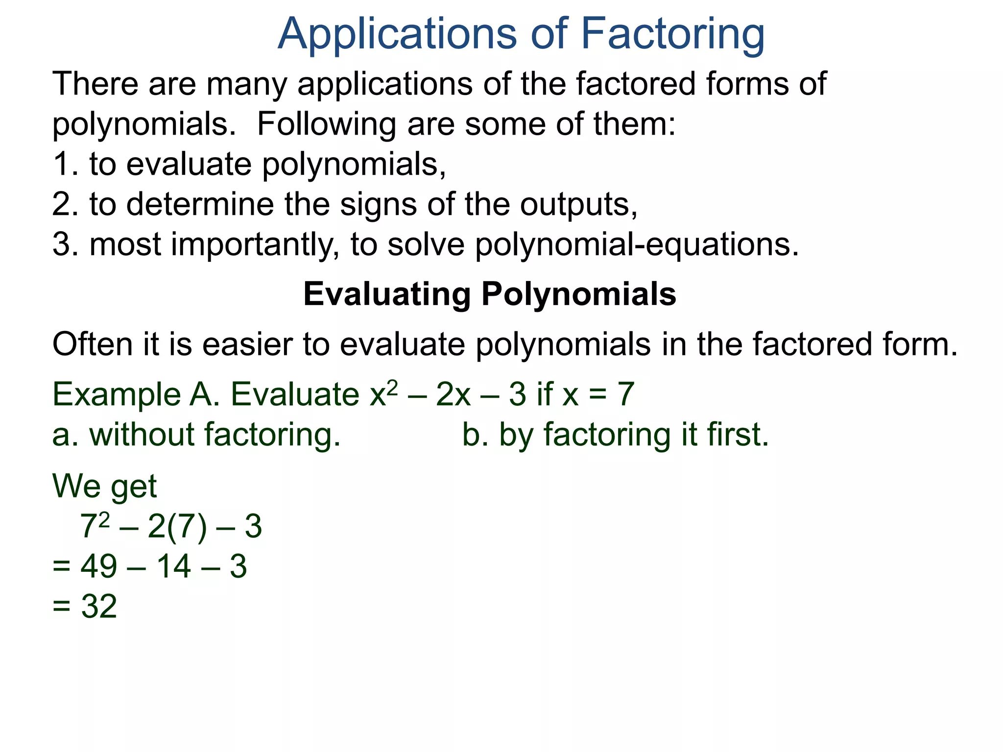 Applications of Factoring
There are many applications of the factored forms of
polynomials. Following are some of them:
1. to evaluate polynomials,
2. to determine the signs of the outputs,
3. most importantly, to solve polynomial-equations.
Evaluating Polynomials
Example A. Evaluate x2 – 2x – 3 if x = 7
a. without factoring. b. by factoring it first.
We get
72 – 2(7) – 3
= 49 – 14 – 3
= 32
Often it is easier to evaluate polynomials in the factored form.
 