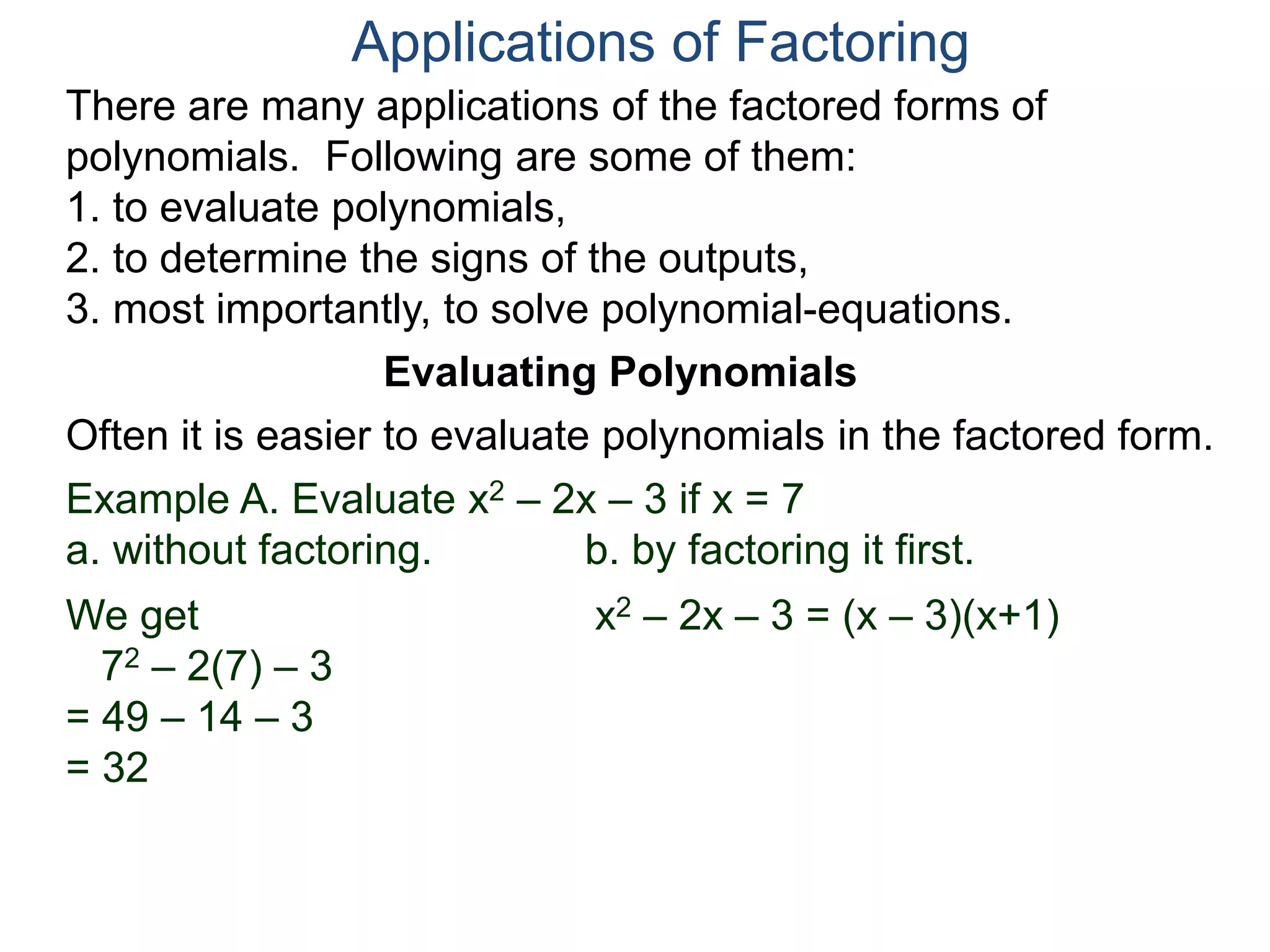Applications of Factoring
There are many applications of the factored forms of
polynomials. Following are some of them:
1. to evaluate polynomials,
2. to determine the signs of the outputs,
3. most importantly, to solve polynomial-equations.
Evaluating Polynomials
Example A. Evaluate x2 – 2x – 3 if x = 7
a. without factoring. b. by factoring it first.
We get
72 – 2(7) – 3
= 49 – 14 – 3
= 32
x2 – 2x – 3 = (x – 3)(x+1)
Often it is easier to evaluate polynomials in the factored form.
 
