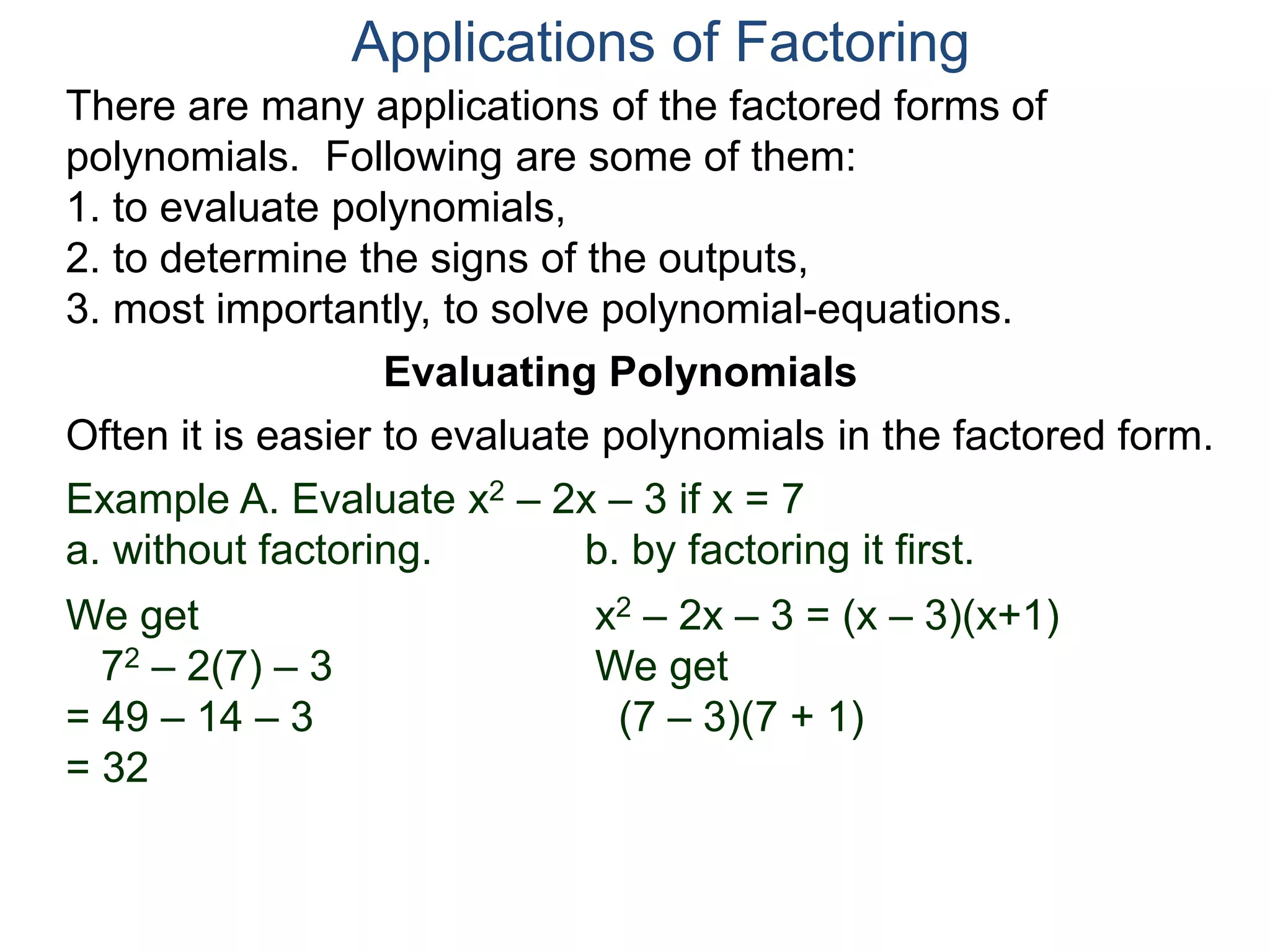 Applications of Factoring
There are many applications of the factored forms of
polynomials. Following are some of them:
1. to evaluate polynomials,
2. to determine the signs of the outputs,
3. most importantly, to solve polynomial-equations.
Evaluating Polynomials
Example A. Evaluate x2 – 2x – 3 if x = 7
a. without factoring. b. by factoring it first.
We get
72 – 2(7) – 3
= 49 – 14 – 3
= 32
x2 – 2x – 3 = (x – 3)(x+1)
We get
(7 – 3)(7 + 1)
Often it is easier to evaluate polynomials in the factored form.
 